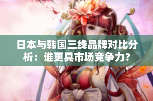 日本与韩国三线品牌对比分析：谁更具市场竞争力？