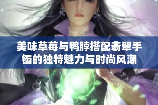 美味草莓与鸭脖搭配翡翠手镯的独特魅力与时尚风潮