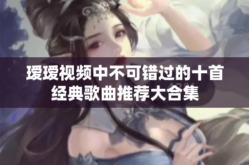 瑷瑷视频中不可错过的十首经典歌曲推荐大合集
