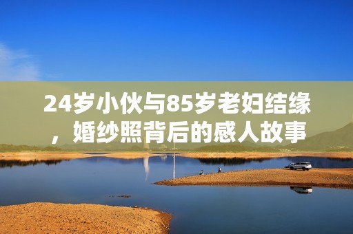 24岁小伙与85岁老妇结缘，婚纱照背后的感人故事