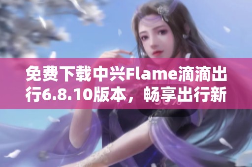 免费下载中兴Flame滴滴出行6.8.10版本，畅享出行新体验