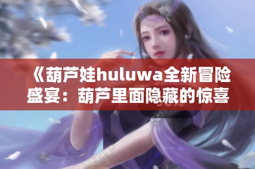 《葫芦娃huluwa全新冒险盛宴：葫芦里面隐藏的惊喜与故事》