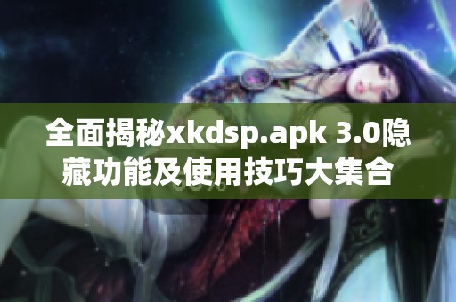 全面揭秘xkdsp.apk 3.0隐藏功能及使用技巧大集合