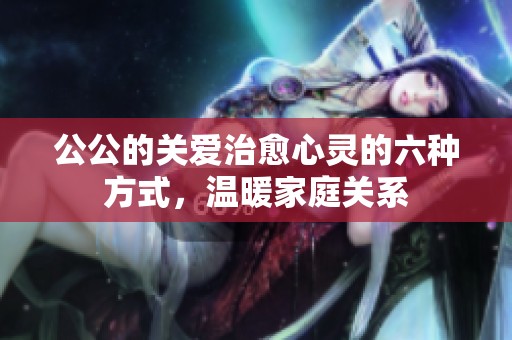 公公的关爱治愈心灵的六种方式，温暖家庭关系