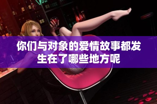 你们与对象的爱情故事都发生在了哪些地方呢