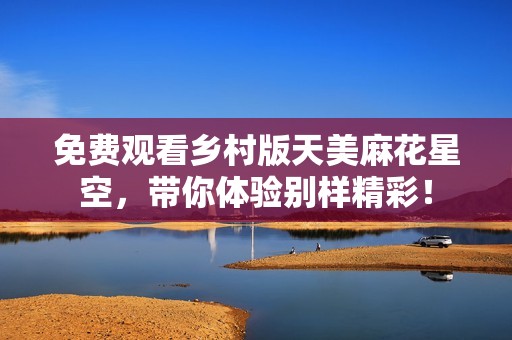 免费观看乡村版天美麻花星空，带你体验别样精彩！