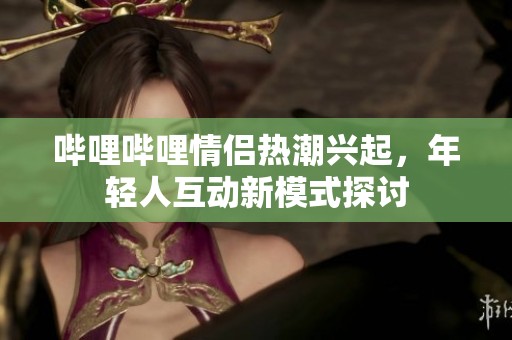 哔哩哔哩情侣热潮兴起，年轻人互动新模式探讨