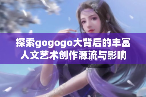 探索gogogo大背后的丰富人文艺术创作源流与影响