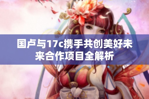 国卢与17c携手共创美好未来合作项目全解析