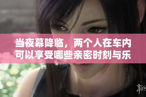 当夜幕降临，两个人在车内可以享受哪些亲密时刻与乐趣