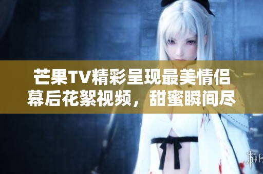 芒果TV精彩呈现最美情侣幕后花絮视频，甜蜜瞬间尽在其中