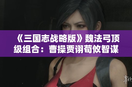 《三国志战略版》魏法弓顶级组合：曹操贾诩荀攸智谋阵容分析