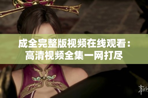 成全完整版视频在线观看：高清视频全集一网打尽