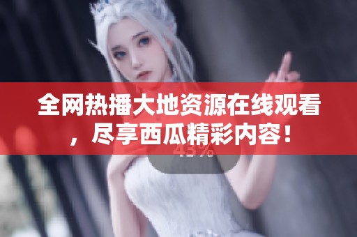 全网热播大地资源在线观看，尽享西瓜精彩内容！