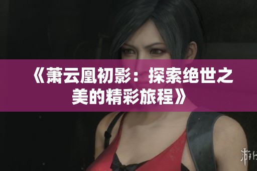 《萧云凰初影：探索绝世之美的精彩旅程》