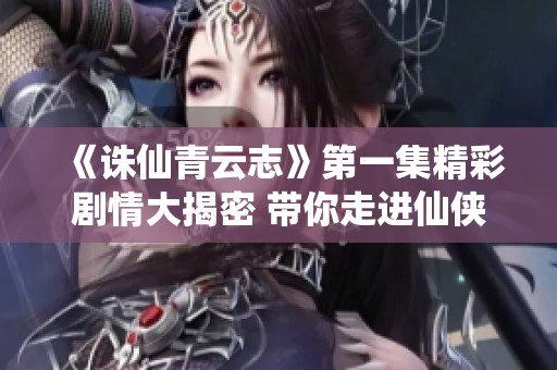 《诛仙青云志》第一集精彩剧情大揭密 带你走进仙侠世界