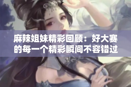麻辣姐妹精彩回顾：好大赛的每一个精彩瞬间不容错过