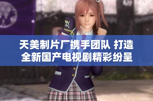 天美制片厂携手团队 打造全新国产电视剧精彩纷呈