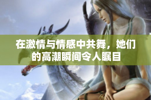 在激情与情感中共舞，她们的高潮瞬间令人瞩目