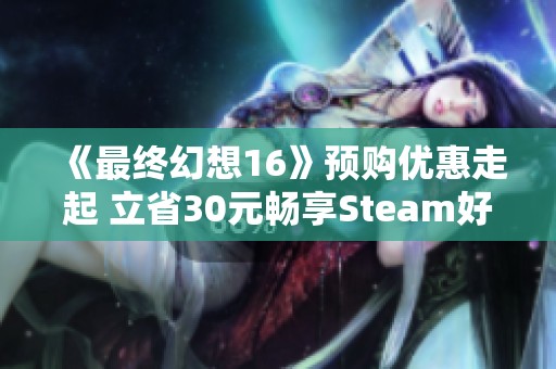 《最终幻想16》预购优惠走起 立省30元畅享Steam好评佳作