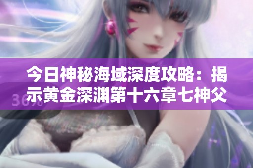 今日神秘海域深度攻略：揭示黄金深渊第十六章七神父的秘密