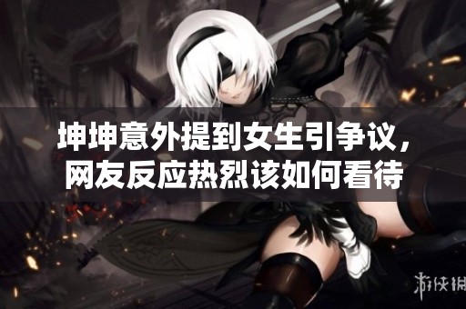 坤坤意外提到女生引争议，网友反应热烈该如何看待