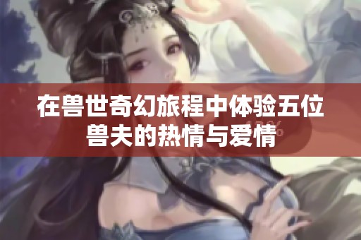 在兽世奇幻旅程中体验五位兽夫的热情与爱情
