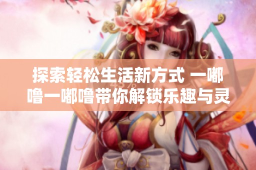 探索轻松生活新方式 一嘟噜一嘟噜带你解锁乐趣与灵感