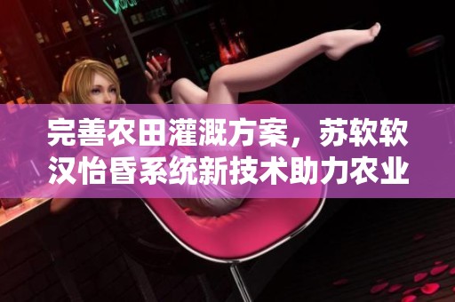 完善农田灌溉方案，苏软软汉怡昏系统新技术助力农业发展