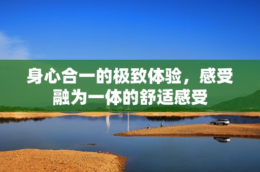 身心合一的极致体验，感受融为一体的舒适感受