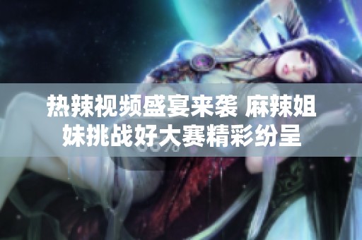 热辣视频盛宴来袭 麻辣姐妹挑战好大赛精彩纷呈