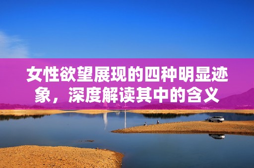 女性欲望展现的四种明显迹象，深度解读其中的含义