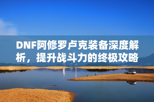 DNF阿修罗卢克装备深度解析，提升战斗力的终极攻略