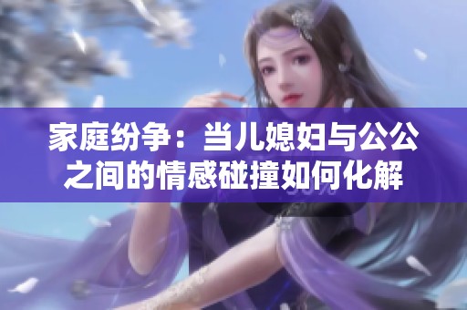 家庭纷争：当儿媳妇与公公之间的情感碰撞如何化解