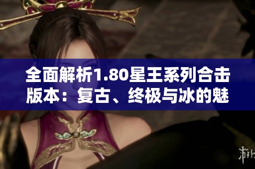 全面解析1.80星王系列合击版本：复古、终极与冰的魅力所在
