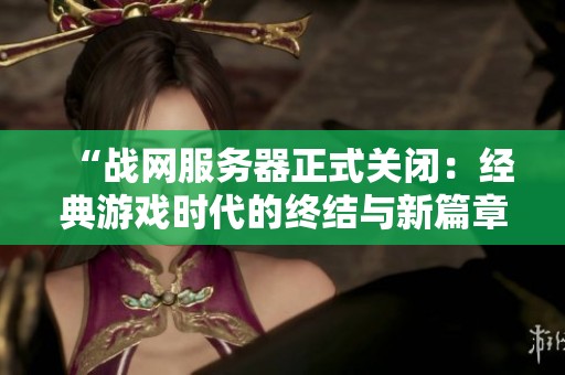 “战网服务器正式关闭：经典游戏时代的终结与新篇章的开启”