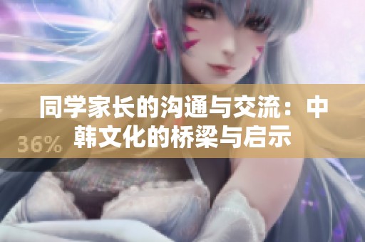 同学家长的沟通与交流：中韩文化的桥梁与启示