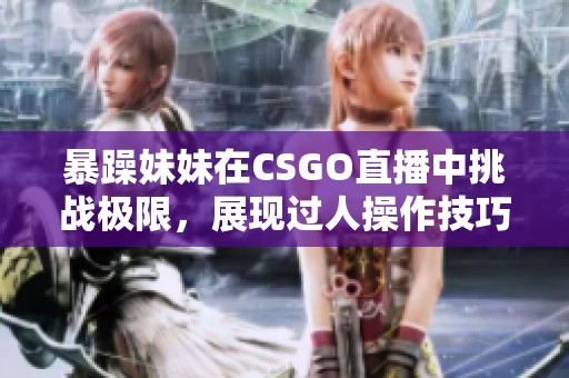 暴躁妹妹在CSGO直播中挑战极限，展现过人操作技巧！