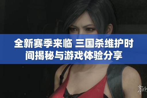 全新赛季来临 三国杀维护时间揭秘与游戏体验分享