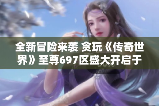 全新冒险来袭 贪玩《传奇世界》至尊697区盛大开启于九月七日零点