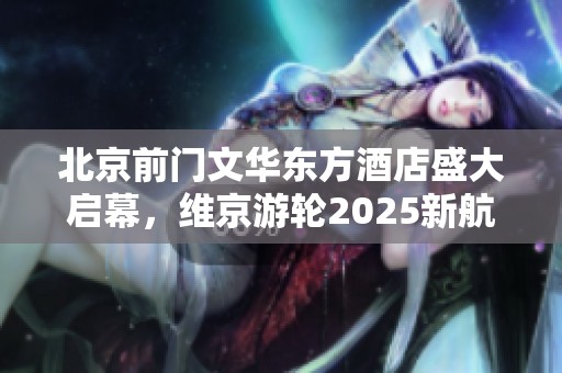 北京前门文华东方酒店盛大启幕，维京游轮2025新航线正式揭幕