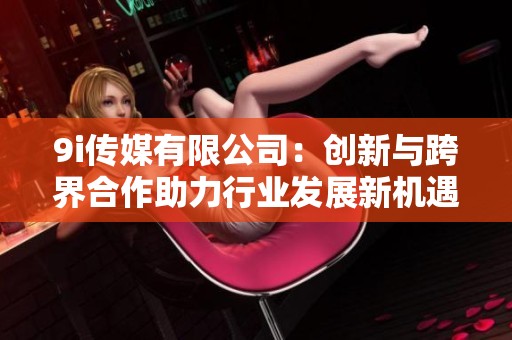 9i传媒有限公司：创新与跨界合作助力行业发展新机遇