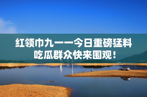 红领巾九一一今日重磅猛料 吃瓜群众快来围观！