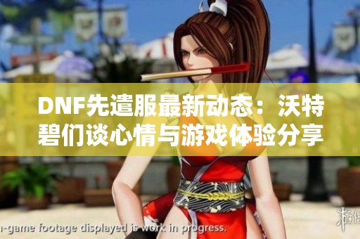 DNF先遣服最新动态：沃特碧们谈心情与游戏体验分享