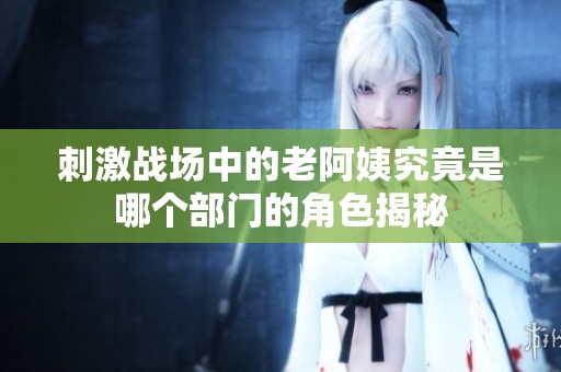 刺激战场中的老阿姨究竟是哪个部门的角色揭秘