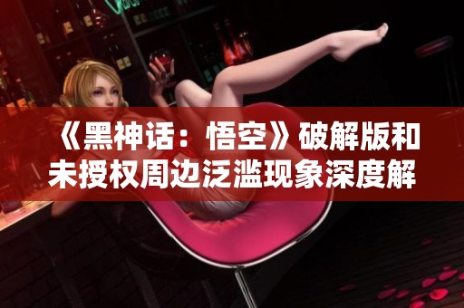 《黑神话：悟空》破解版和未授权周边泛滥现象深度解析