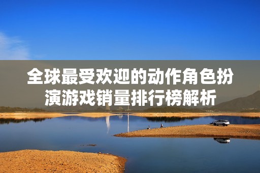 全球最受欢迎的动作角色扮演游戏销量排行榜解析