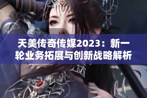 天美传奇传媒2023：新一轮业务拓展与创新战略解析