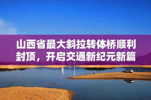 山西省最大斜拉转体桥顺利封顶，开启交通新纪元新篇章