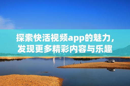 探索快活视频app的魅力，发现更多精彩内容与乐趣